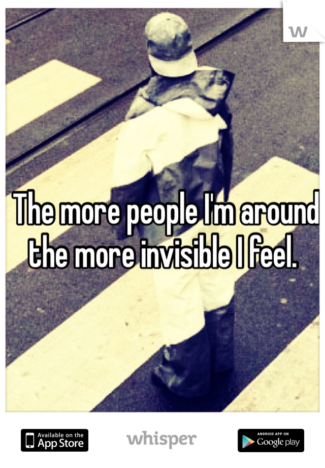  The more people I'm around the more invisible I feel.