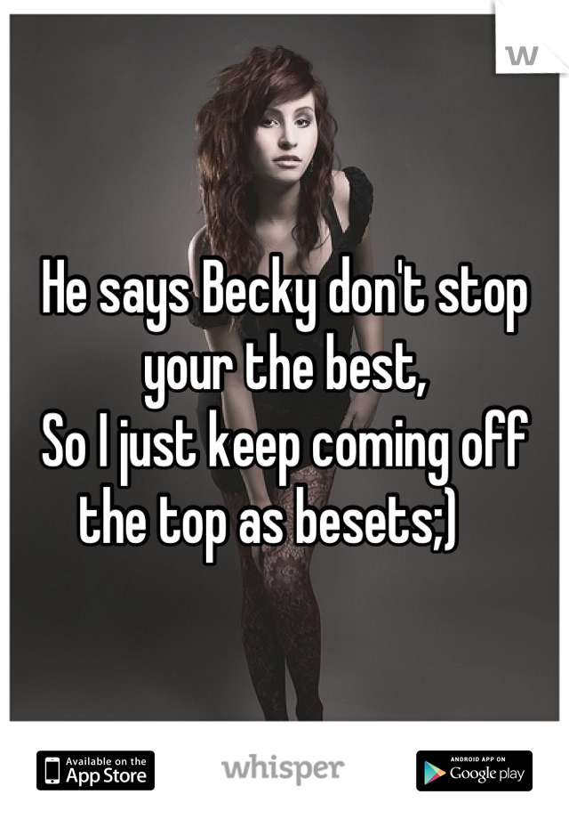 He says Becky don't stop your the best, 
So I just keep coming off the top as besets;)   