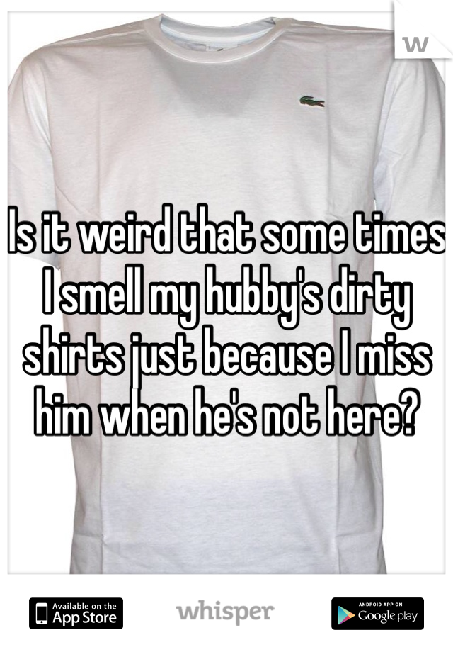 Is it weird that some times I smell my hubby's dirty shirts just because I miss him when he's not here? 
