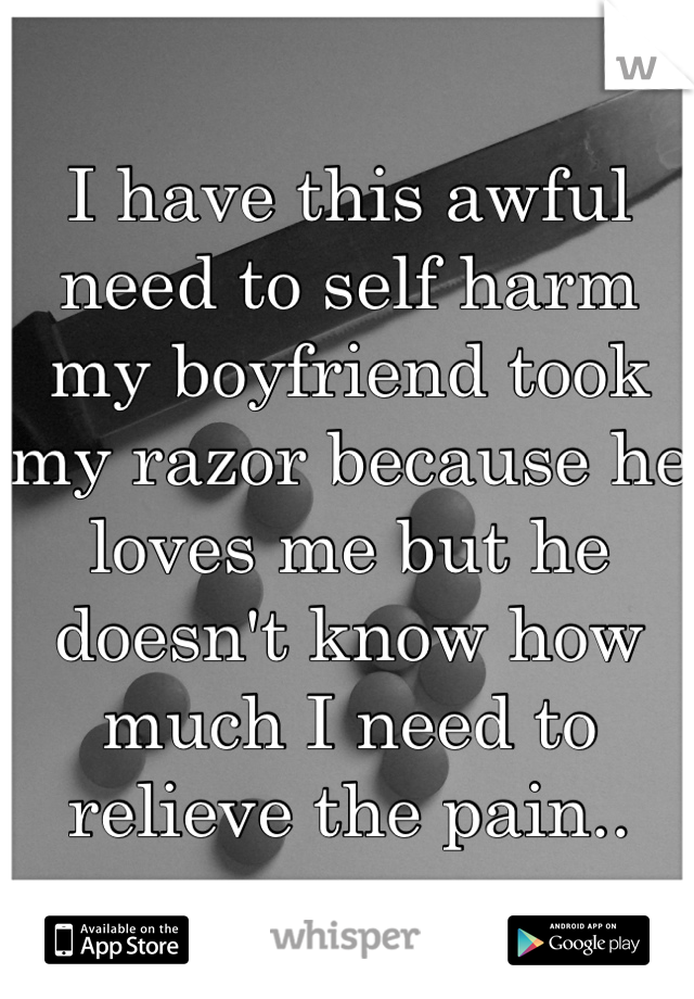 I have this awful need to self harm my boyfriend took my razor because he loves me but he doesn't know how much I need to relieve the pain..