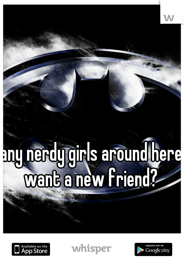 any nerdy girls around here want a new friend? 