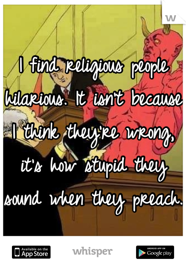 I find religious people hilarious. It isn't because I think they're wrong, it's how stupid they sound when they preach. 