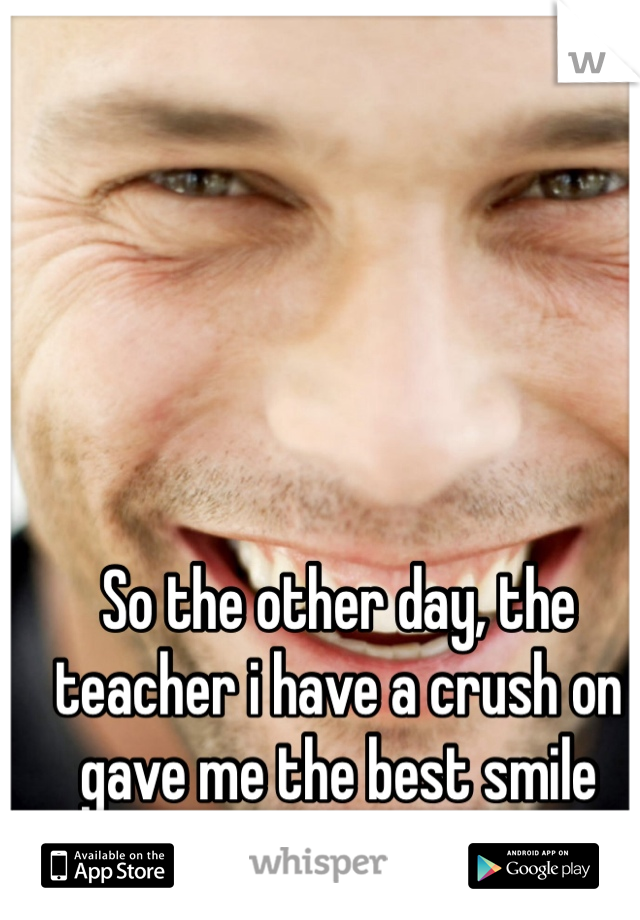 So the other day, the teacher i have a crush on gave me the best smile ever ahh.. :p