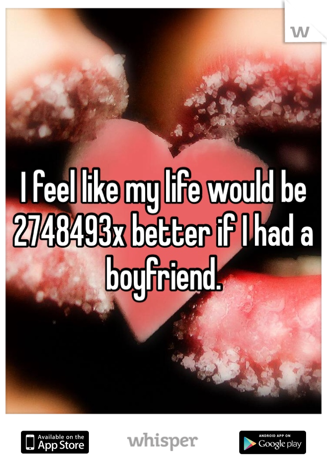 I feel like my life would be 2748493x better if I had a boyfriend.