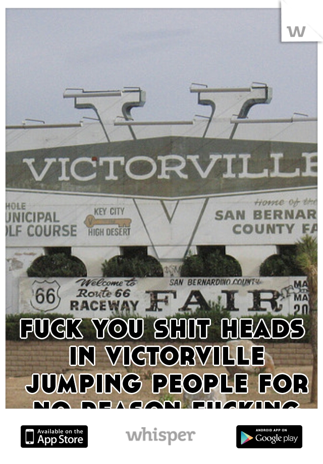 fuck you shit heads in victorville jumping people for no reason fucking cock suckers!!!!