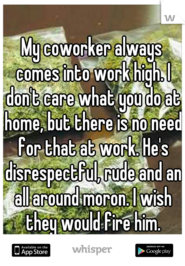 My coworker always comes into work high. I don't care what you do at home, but there is no need for that at work. He's disrespectful, rude and an all around moron. I wish they would fire him.