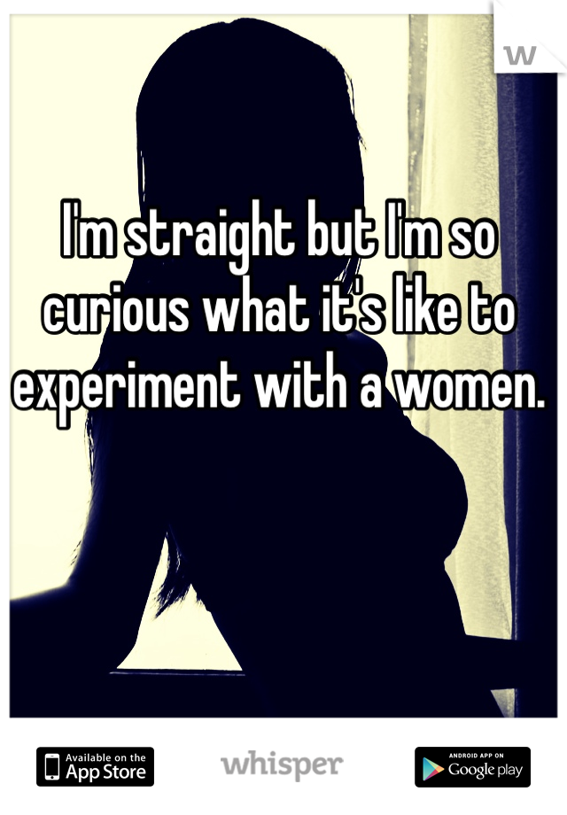 I'm straight but I'm so curious what it's like to experiment with a women. 