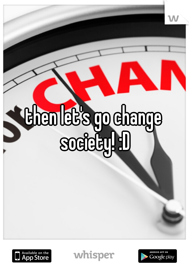 then let's go change society! :D