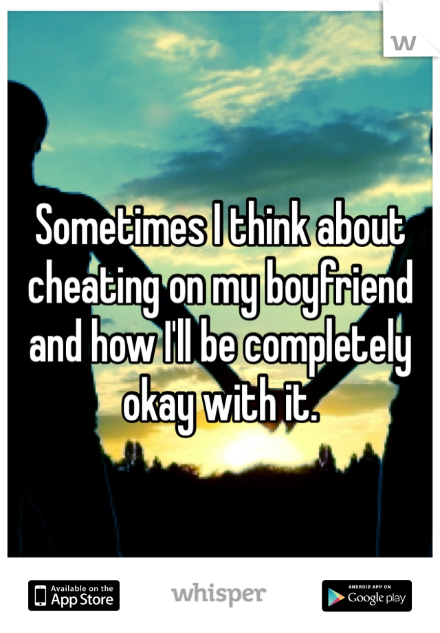 Sometimes I think about cheating on my boyfriend and how I'll be completely okay with it. 