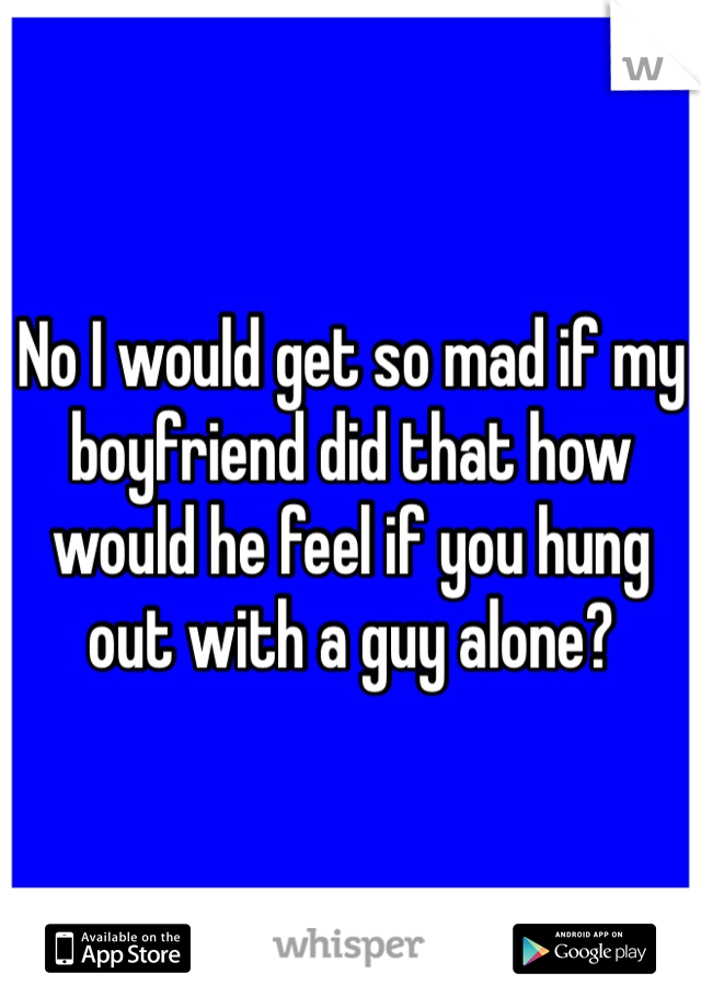 No I would get so mad if my boyfriend did that how would he feel if you hung out with a guy alone?