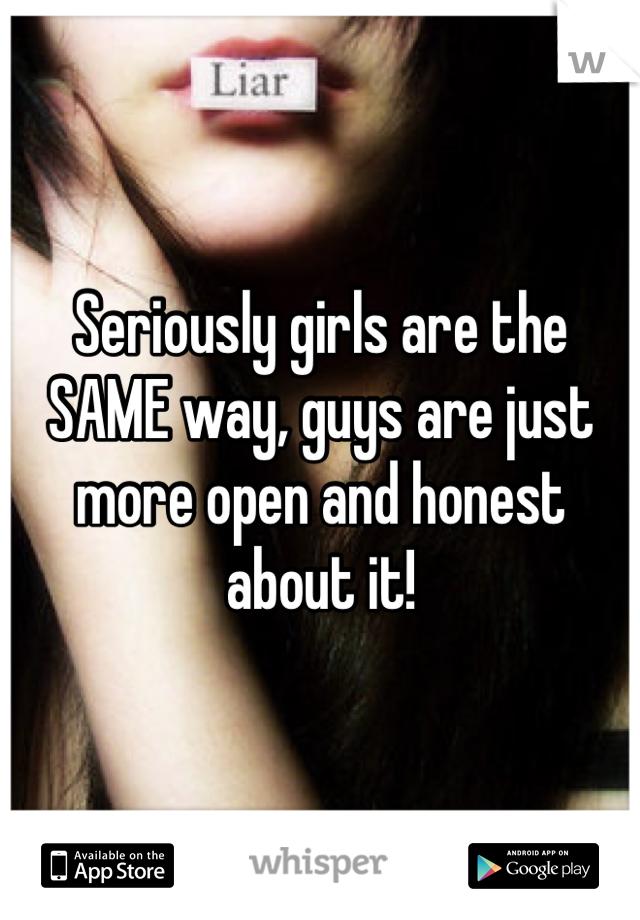 Seriously girls are the SAME way, guys are just more open and honest about it!