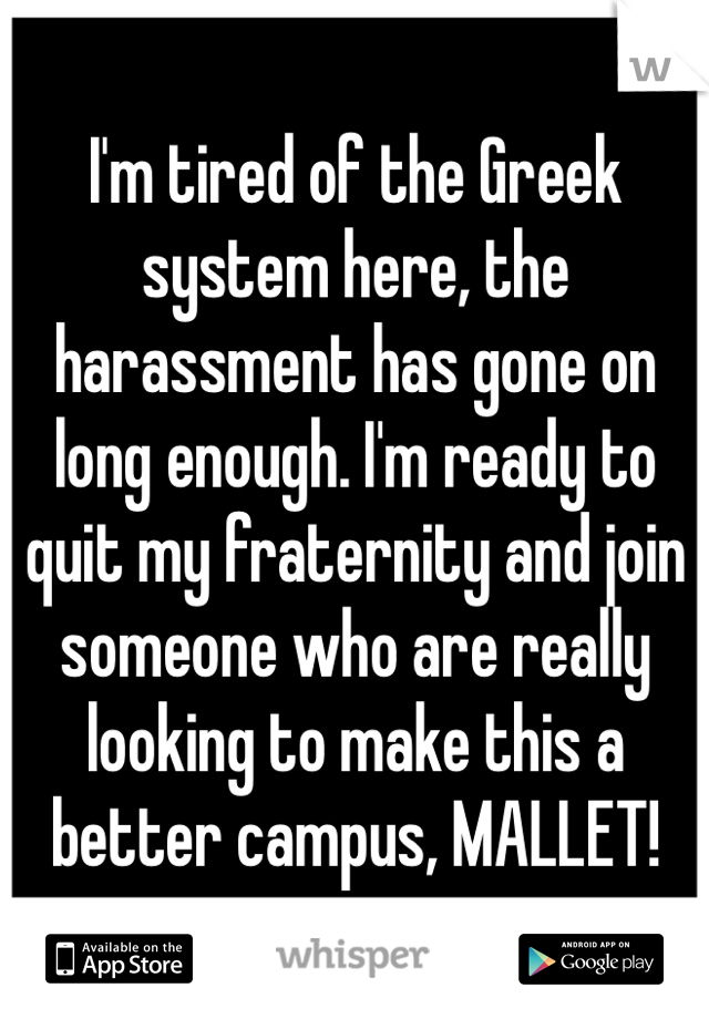 I'm tired of the Greek system here, the harassment has gone on long enough. I'm ready to quit my fraternity and join someone who are really looking to make this a better campus, MALLET!