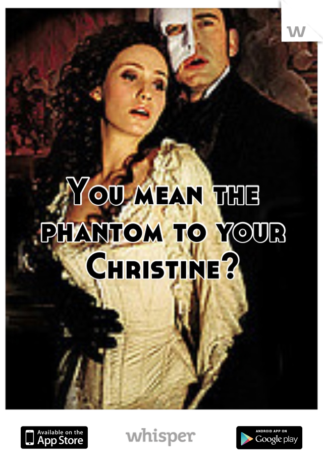 You mean the phantom to your Christine?
