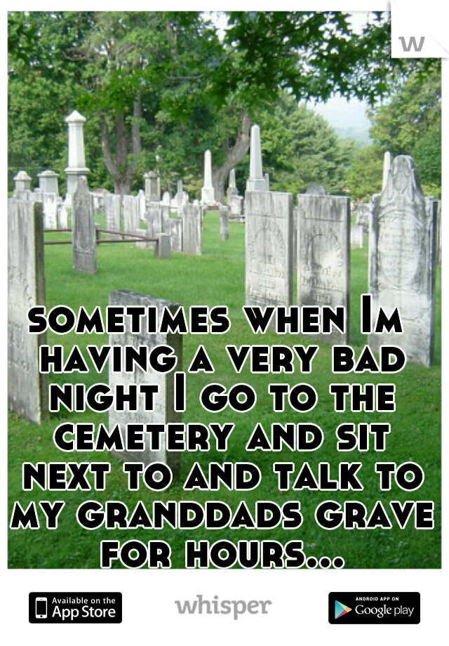 sometimes when Im having a very bad night I go to the cemetery and sit next to and talk to my granddads grave for hours...