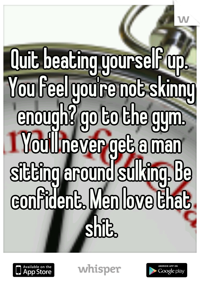 Quit beating yourself up. You feel you're not skinny enough? go to the gym. You'll never get a man sitting around sulking. Be confident. Men love that shit.