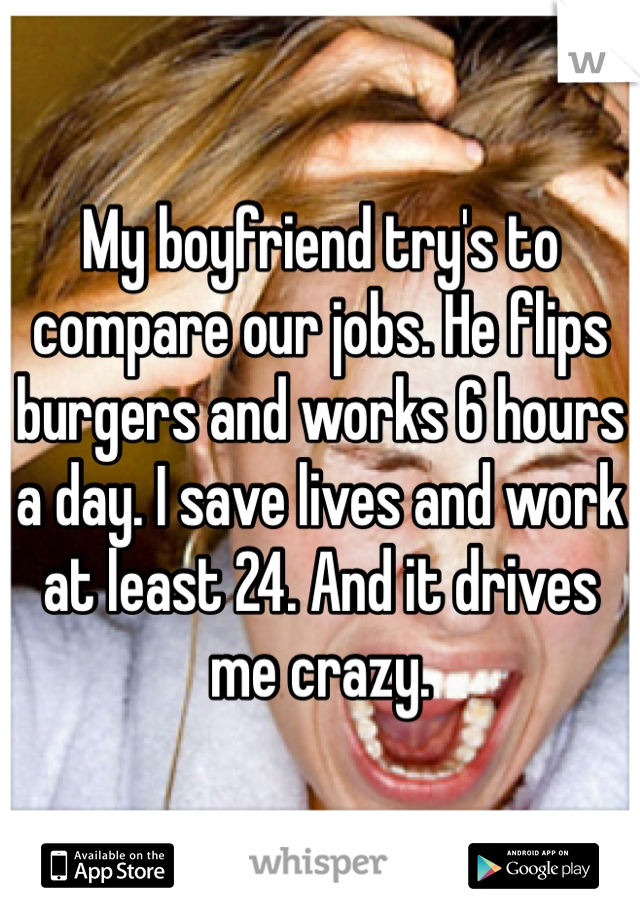 My boyfriend try's to compare our jobs. He flips burgers and works 6 hours a day. I save lives and work at least 24. And it drives me crazy.