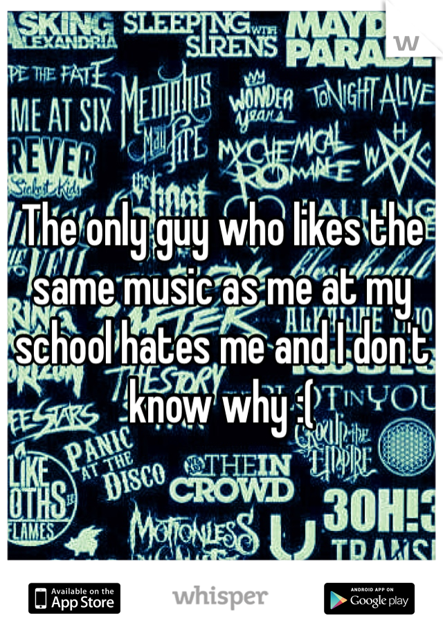 The only guy who likes the same music as me at my school hates me and I don't know why :(