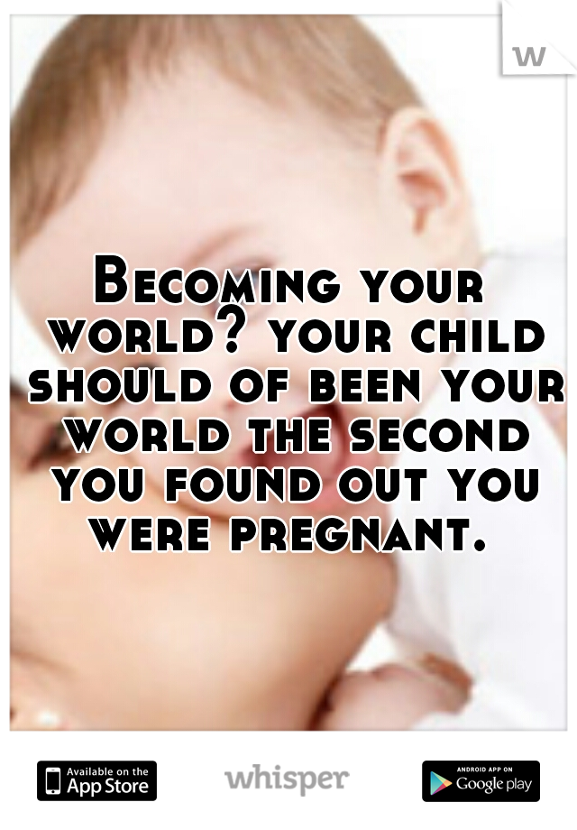 Becoming your world? your child should of been your world the second you found out you were pregnant. 