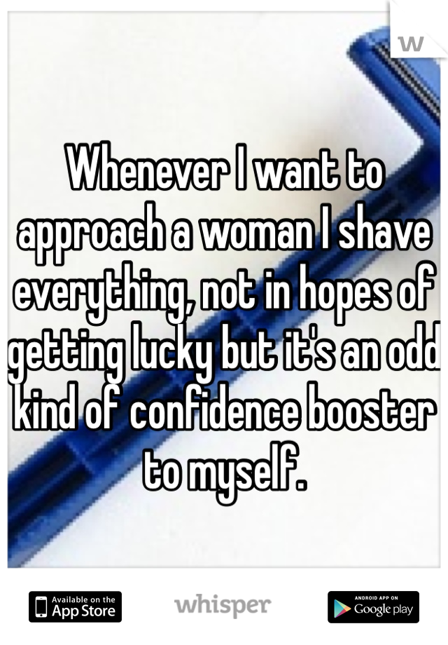 Whenever I want to approach a woman I shave everything, not in hopes of getting lucky but it's an odd kind of confidence booster to myself.