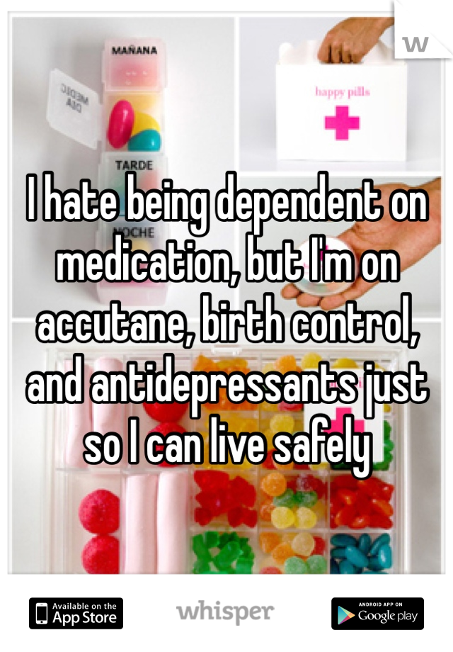I hate being dependent on medication, but I'm on accutane, birth control, and antidepressants just so I can live safely 