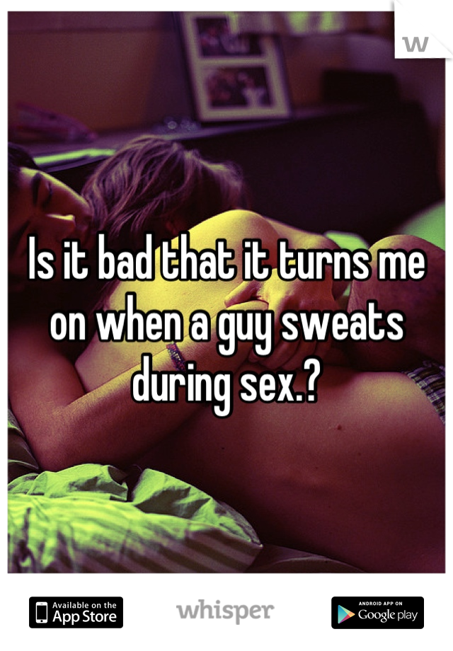 Is it bad that it turns me on when a guy sweats during sex.?