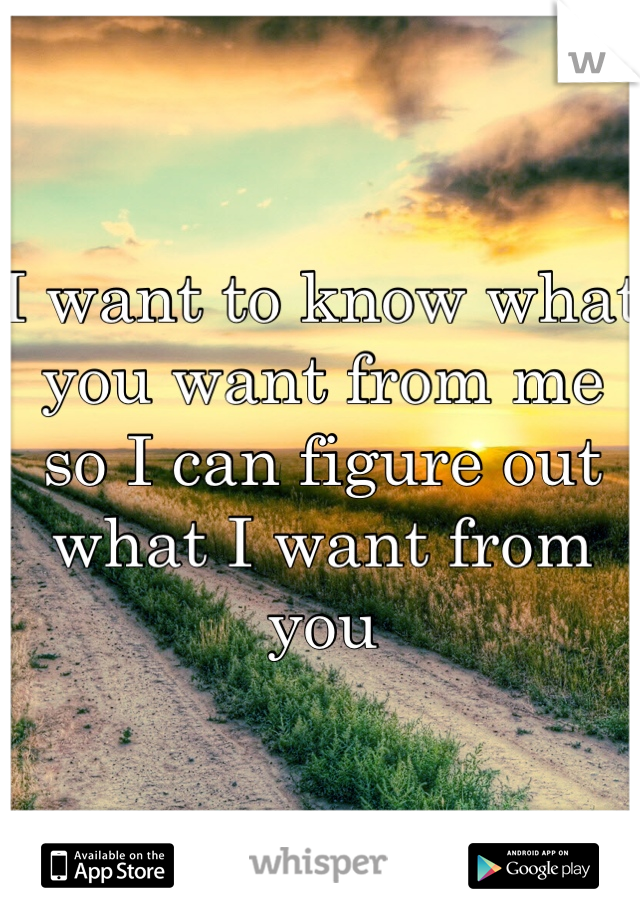 I want to know what you want from me so I can figure out what I want from you