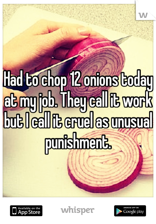 Had to chop 12 onions today at my job. They call it work but I call it cruel as unusual punishment. 