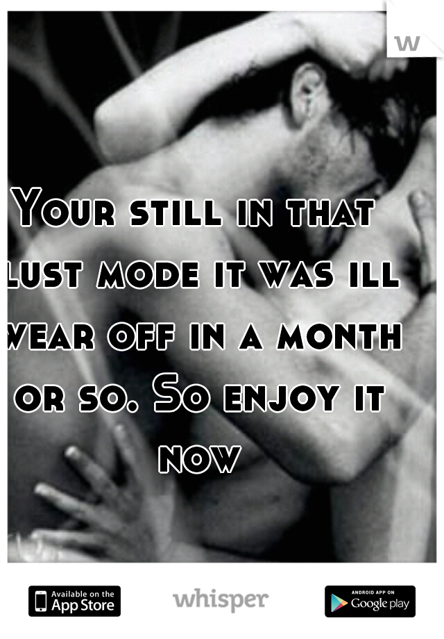 Your still in that lust mode it was ill wear off in a month or so. So enjoy it now