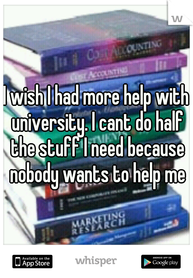 I wish I had more help with university. I cant do half the stuff I need because nobody wants to help me