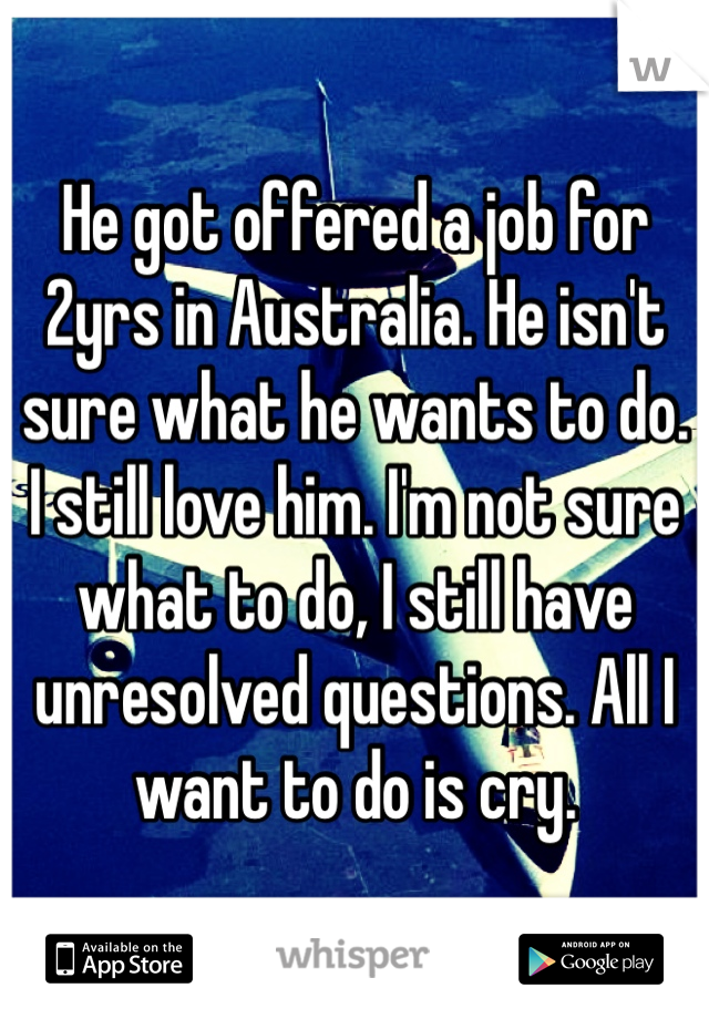 He got offered a job for 2yrs in Australia. He isn't sure what he wants to do. I still love him. I'm not sure what to do, I still have unresolved questions. All I want to do is cry.