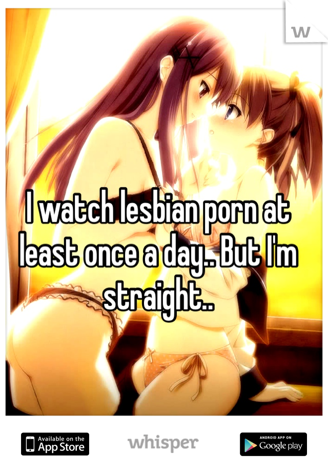 I watch lesbian porn at least once a day.. But I'm straight..
