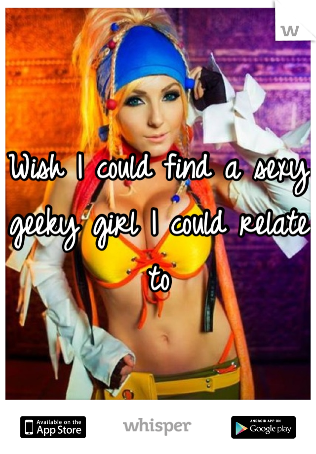 Wish I could find a sexy geeky girl I could relate to