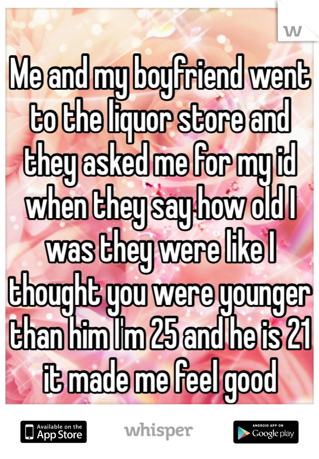 Me and my boyfriend went to the liquor store and they asked me for my id when they say how old I was they were like I thought you were younger than him I'm 25 and he is 21 it made me feel good  