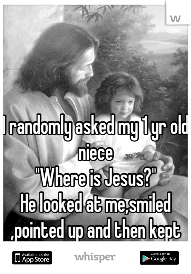 I randomly asked my 1 yr old niece
"Where is Jesus?"
He looked at me,smiled ,pointed up and then kept on walking