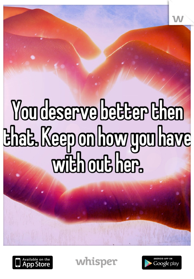 You deserve better then that. Keep on how you have with out her.