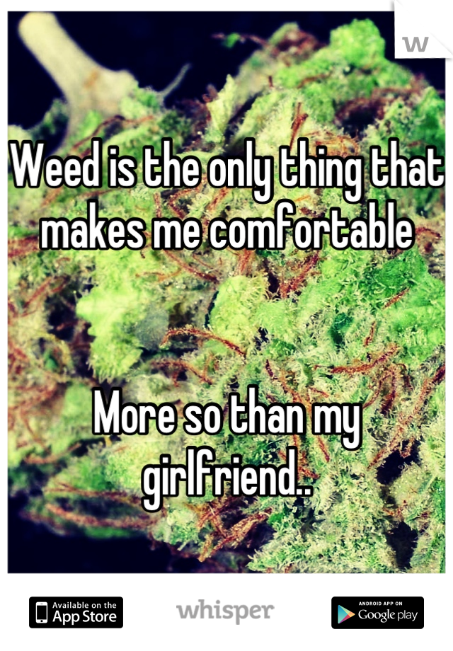 Weed is the only thing that makes me comfortable 


More so than my girlfriend..