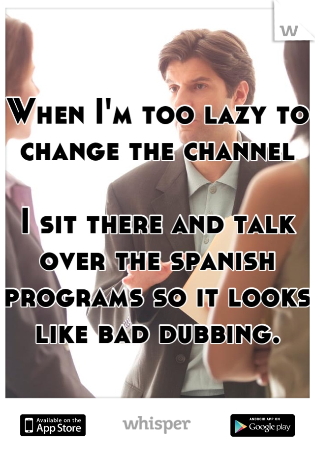 When I'm too lazy to change the channel

I sit there and talk over the spanish programs so it looks like bad dubbing.