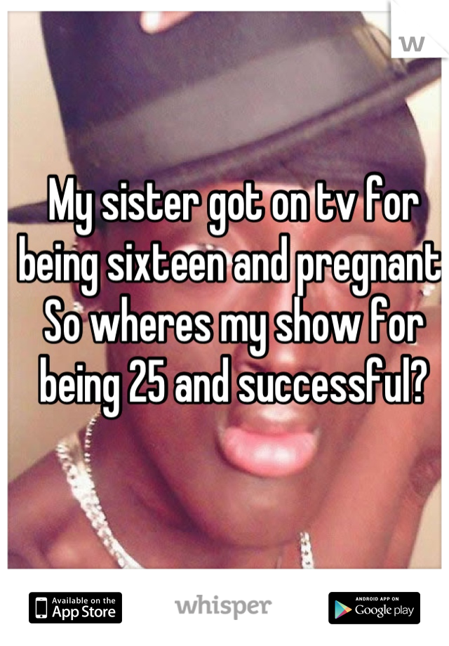 My sister got on tv for being sixteen and pregnant. So wheres my show for being 25 and successful?