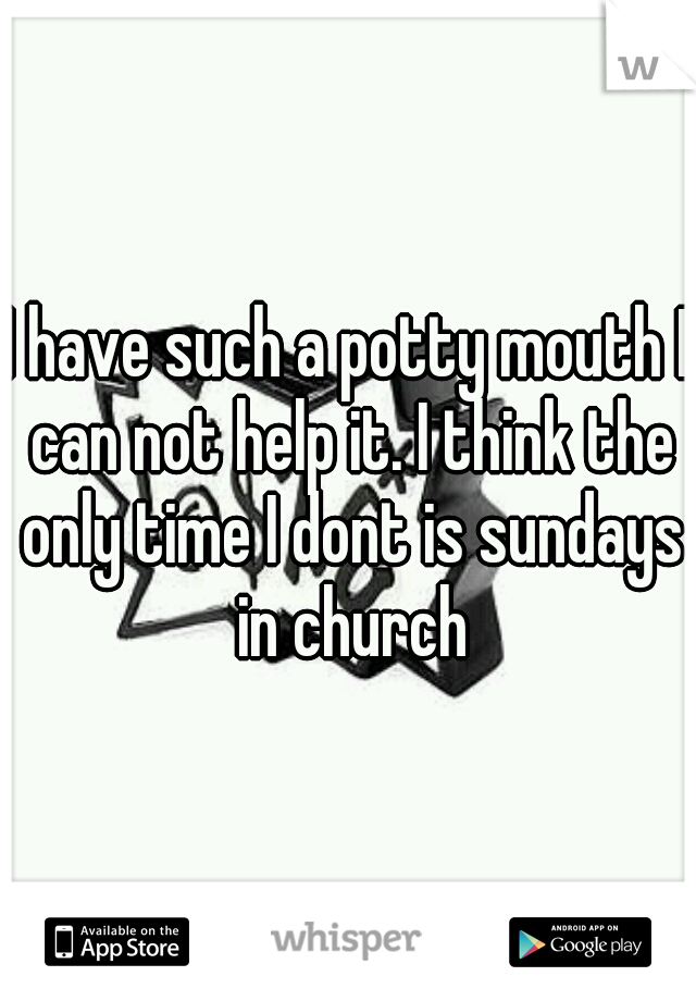 I have such a potty mouth I can not help it. I think the only time I dont is sundays in church