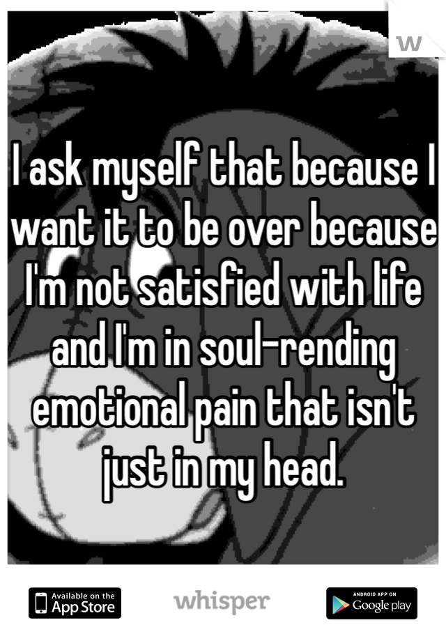 I ask myself that because I want it to be over because I'm not satisfied with life and I'm in soul-rending emotional pain that isn't just in my head.