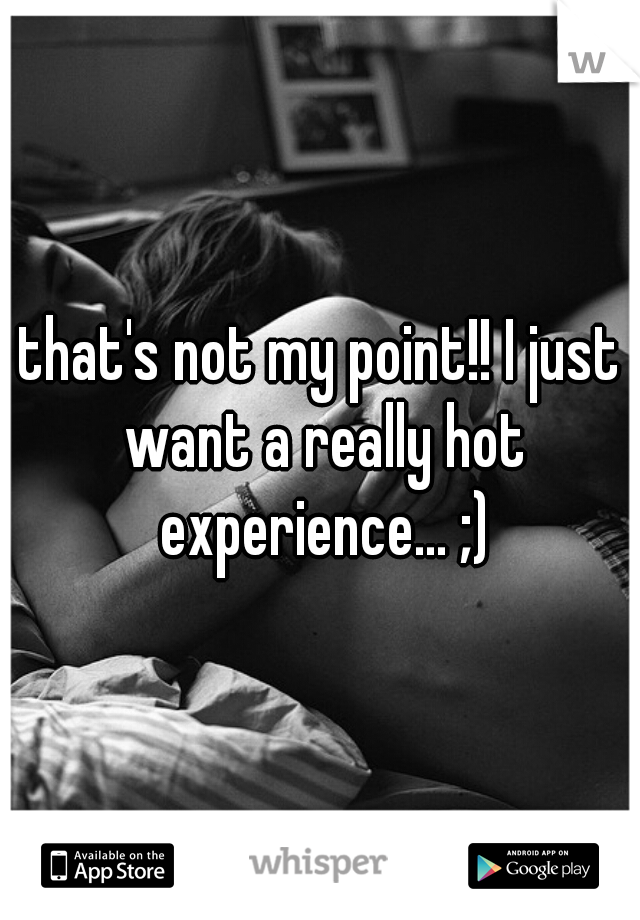 that's not my point!! I just want a really hot experience... ;)