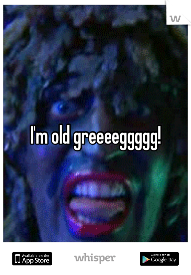 I'm old greeeeggggg!