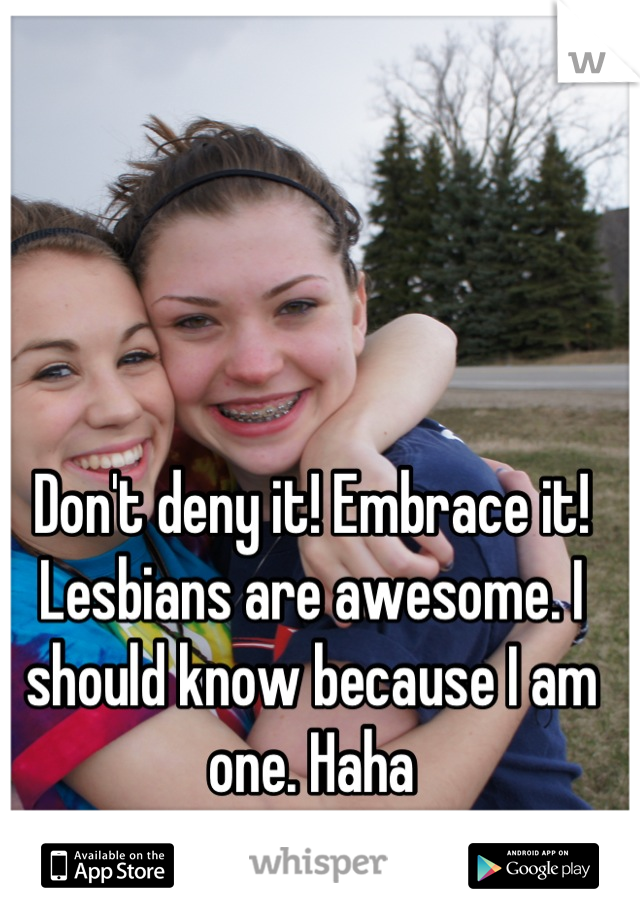 Don't deny it! Embrace it! Lesbians are awesome. I should know because I am one. Haha