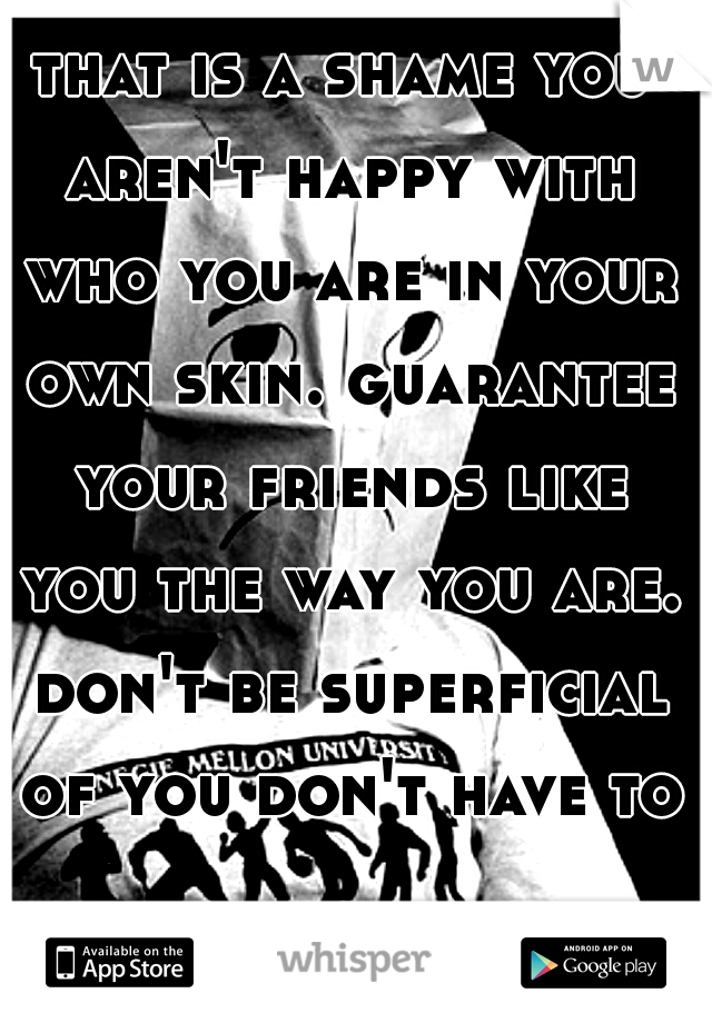 that is a shame you aren't happy with who you are in your own skin. guarantee your friends like you the way you are. don't be superficial of you don't have to.