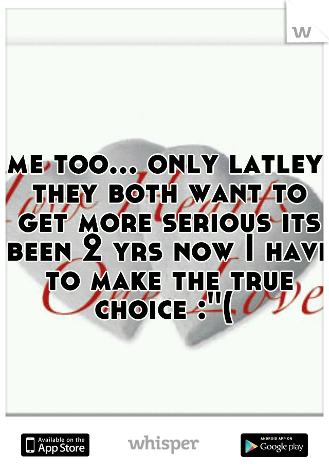 me too... only latley they both want to get more serious its been 2 yrs now I have to make the true choice :''( 