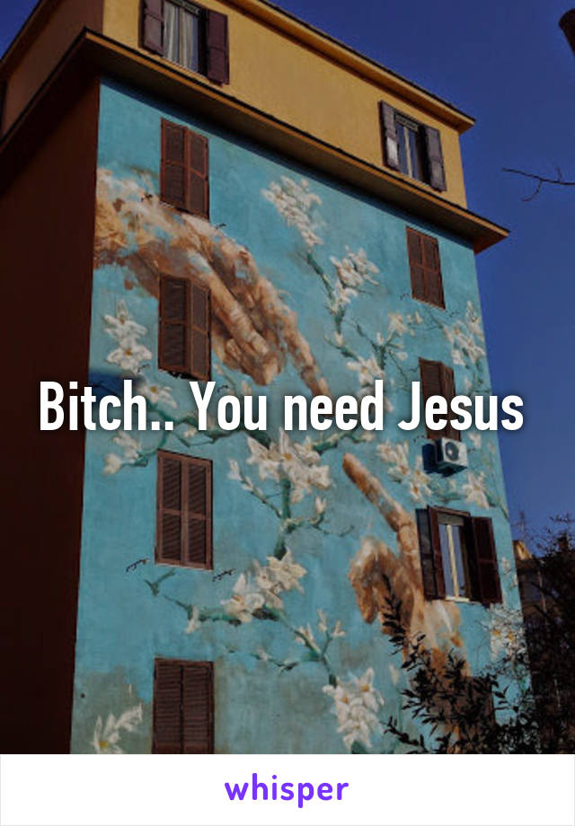 Bitch.. You need Jesus 