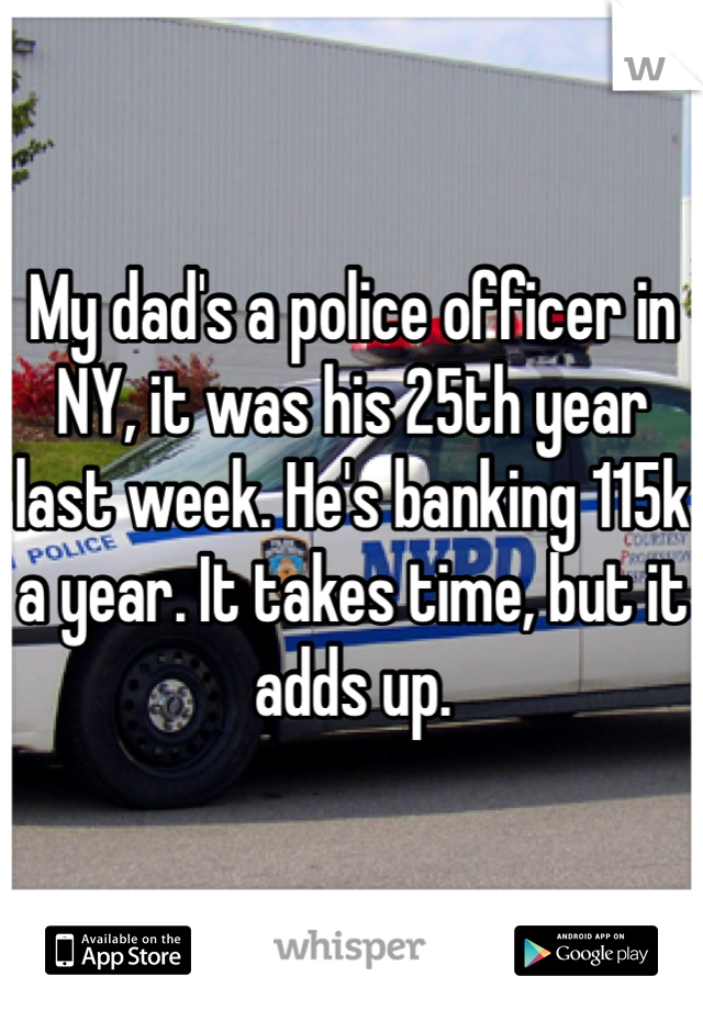 My dad's a police officer in NY, it was his 25th year last week. He's banking 115k a year. It takes time, but it adds up. 