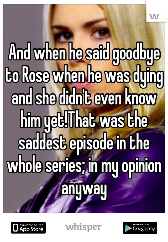 And when he said goodbye to Rose when he was dying and she didn't even know him yet!That was the saddest episode in the whole series; in my opinion anyway