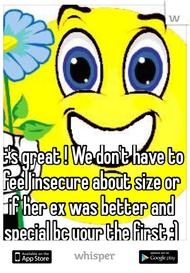 It's great ! We don't have to feel insecure about size or if her ex was better and special bc your the first :)