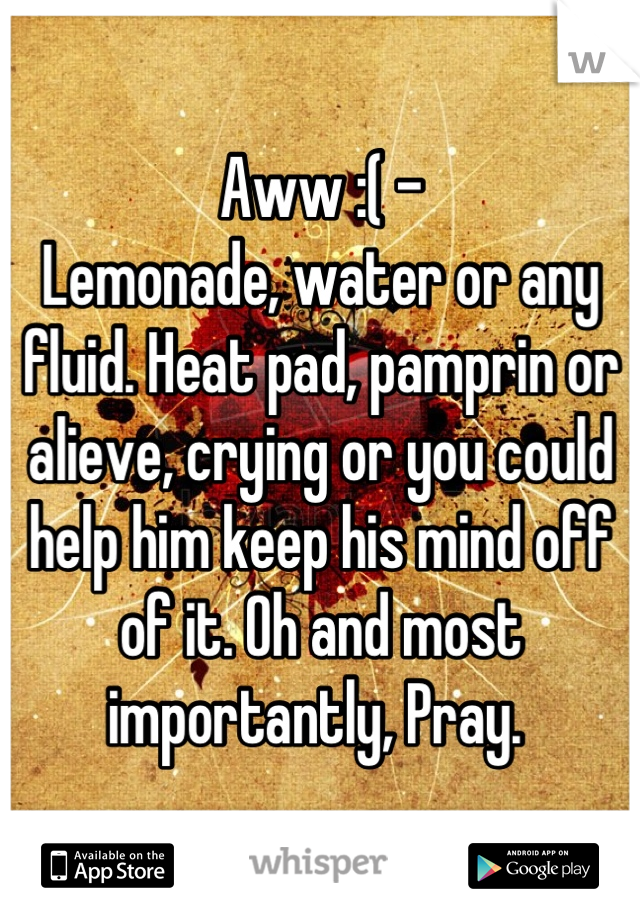 Aww :( - 
Lemonade, water or any fluid. Heat pad, pamprin or alieve, crying or you could help him keep his mind off of it. Oh and most importantly, Pray. 